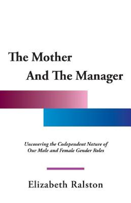 The Mother and the Manager: Uncovering the Codependent Nature of Our Male and Female Gender Roles by Elizabeth Ralston