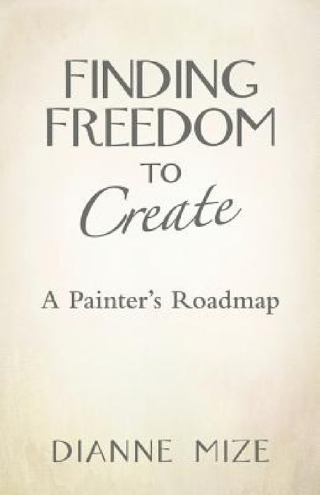 Finding Freedom to Create: A Painter's Roadmap by Dianne Mize