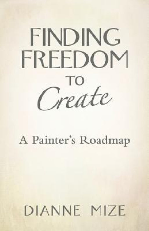 Finding Freedom to Create: A Painter's Roadmap by Dianne Mize