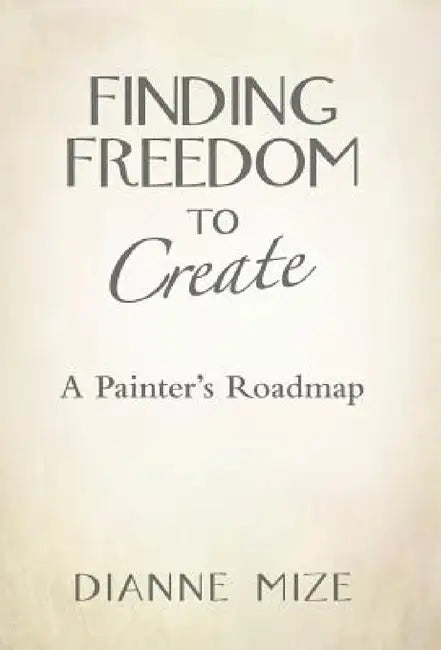 Finding Freedom to Create: A Painter's Roadmap by Dianne Mize