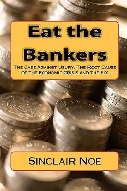 Eat the Bankers: The Case Against Usury: The Root Cause of the Economic Crisis and the Fix by Sinclair Noe