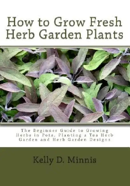 How to Grow Fresh Herb Garden Plants: The Beginner Guide to Growing Herbs in Pots, Planting a Tea Herb Garden and Herb Garden Designs by Kelly D. Minnis