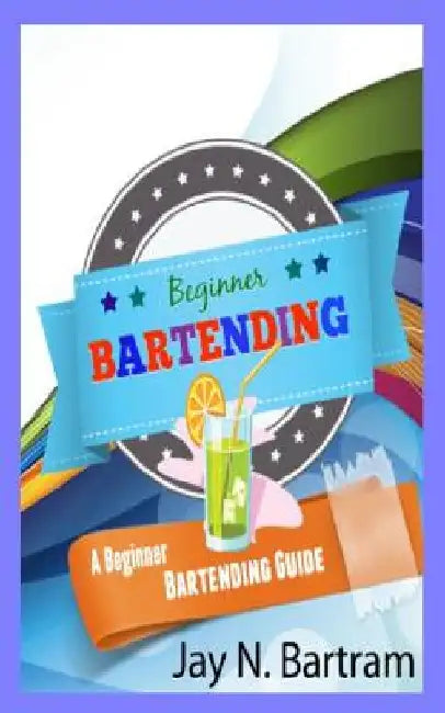 Beginner Bartending: A Beginner Bartending Guide by Jay N. Bartram