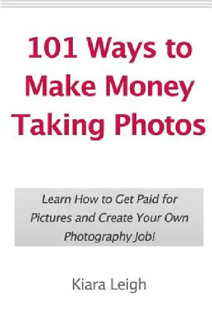 101 Ways to Make Money Taking Photos: Learn How to Get Paid for Pictures and Create Your Own Photography Job! by Kiara Leigh