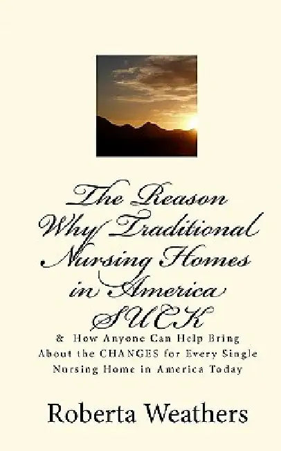 The Reason Why Traditional Nursing Homes in America SUCK: & How Anyone Can Help Bring About the CHANGES for Every Single Nursing Home in America Today by Roberta Weathers
