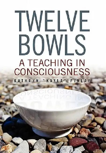 Twelve Bowls: A Teaching in Consciousness by ''Kayla'' Finl Kathryn ''Kayla'' Finlay