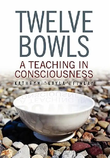 Twelve Bowls: A Teaching in Consciousness by Kathryn ''Kayla'' Finlay