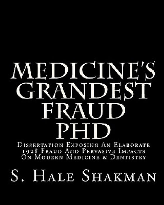 Medicine's Grandest Fraud PhD: Dissertation Exposing An Elaborate 1928 Fraud And Pervasive Impacts On Modern Medicine & Dentistry by S. Hale Shakman