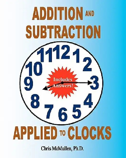Addition and Subtraction Applied to Clocks: An Arithmetic Workbook to Practice Adding and Subtracting Hours and Minutes to and from Time by Chris McMullen
