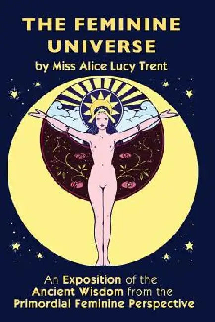 The Feminine Universe: An Exposition of the Ancient Wisdom from the Primordial Feminine Perspective by Alice Lucy Trent