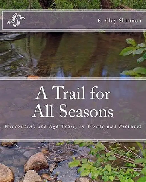 A Trail for All Seasons: Wisconsin's Ice Age Trail, in Words and Pictures by B. Clay Shannon