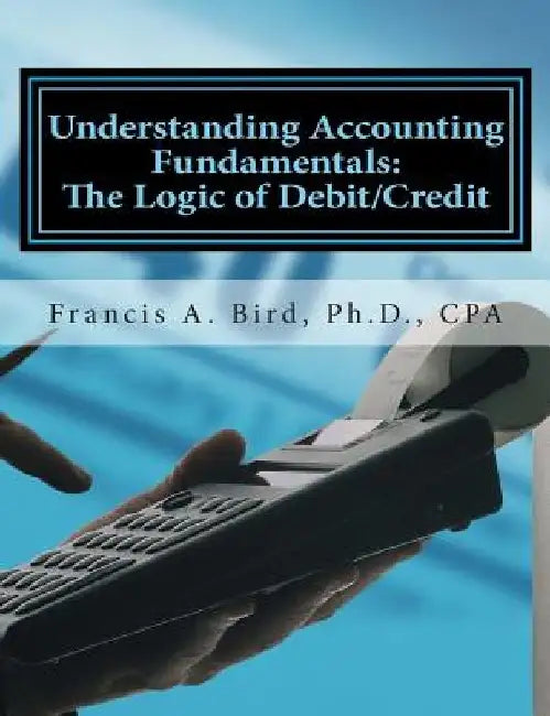 Understanding Accounting Fundamentals: The Logic of Debit/Credit by Francis A. Bird