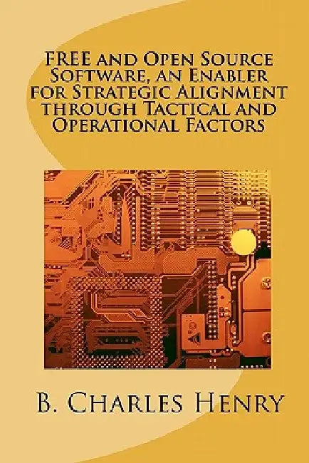 FREE and Open Source Software, an Enabler for Strategic Alignment through Tactical and Operational Factors: Open Source Software the Gateway to Inform by B. Charles Henry