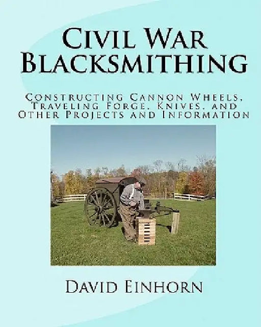 Civil War Blacksmithing: Constructing Cannon Wheels, Traveling Forge, Knives, and Other Projects and Information by David Michael Einhorn