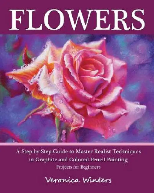Flowers: A Step-By-Step Guide to Master Realist Techniques in Graphite and Colored Pencil Painting: Drawing Projects for Beginners by Veronica Winters