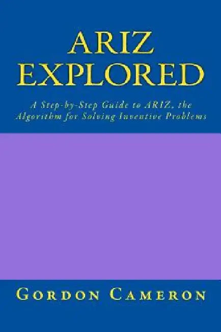 Ariz Explored: A step-by-step guide to ARIZ, the Algorithm for Solving Inventive Problems by Gordon Cameron