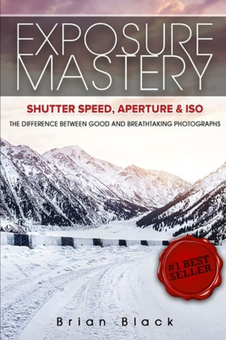 Exposure Mastery: Aperture, Shutter Speed & ISO: The Difference Between Good and Breathtaking Photographs by Brian Black