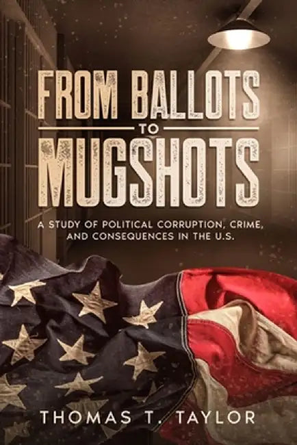 From Ballots to Mugshots: A Study of Political Corruption, Crime, and Consequences in the U.S. by Thomas T. Taylor