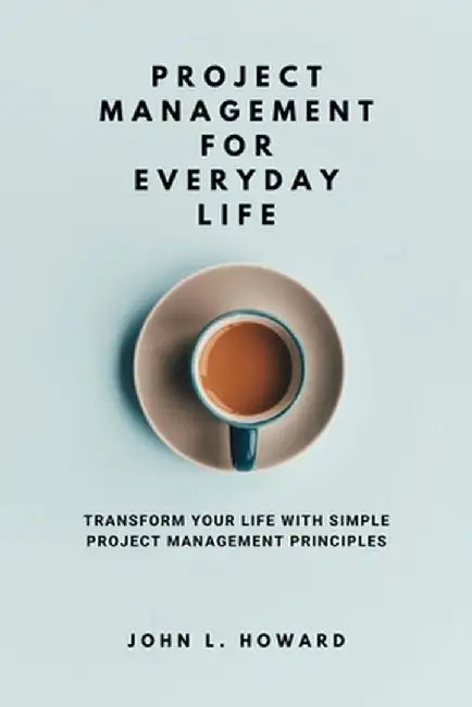 Project Management for Everyday Life: Transform Your Life with Simple Project Management Principles by John L. Howard