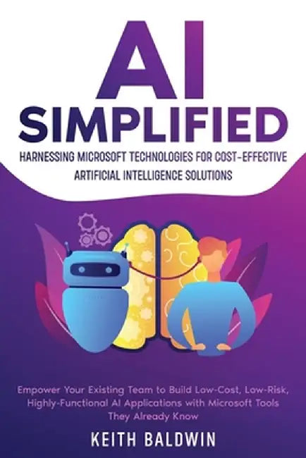 AI Simplified: Harnessing Microsoft Technologies for Cost-Effective Artificial Intelligence Solutions: Empower Your Existing Team to by Keith Baldwin