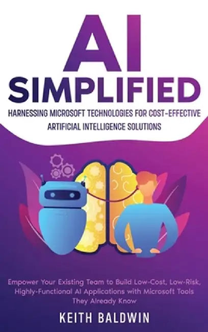 AI Simplified: Harnessing Microsoft Technologies for Cost-Effective Artificial Intelligence Solutions: Empower Your Existing Team to by Keith Baldwin