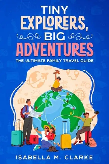Tiny Explorers, Big Adventures: The Ultimate Family Travel Guide by Isabella M. Clarke