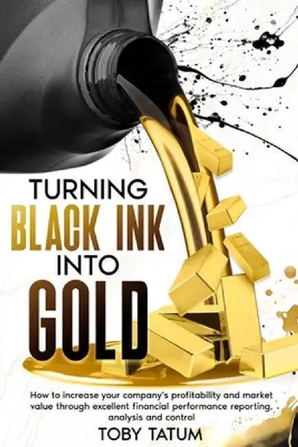 Turning Black Ink Into Gold: How to increase your company's profitability and market value through excellent financial performance reporting, analy by Toby Tatum