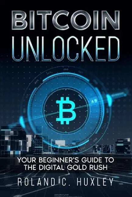 Bitcoin Unlocked: Your Beginner's Guide to the Digital Gold Rush by Roland C. Huxley