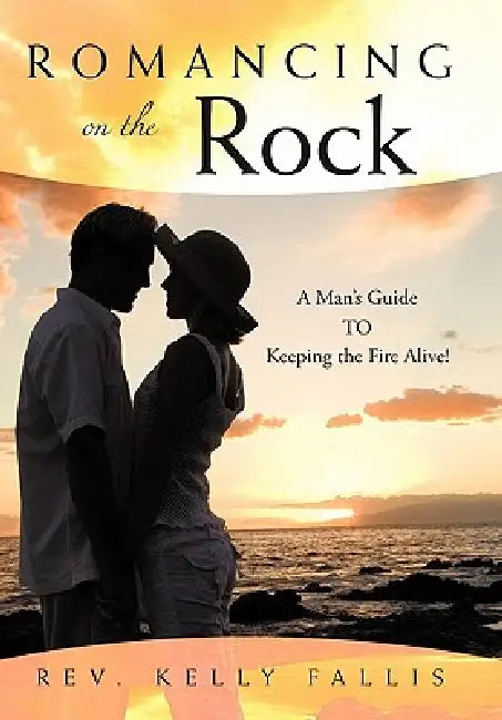 Romancing On The Rock: A Man's Guide TO Keeping The Fire Alive! by Kelly Fallis