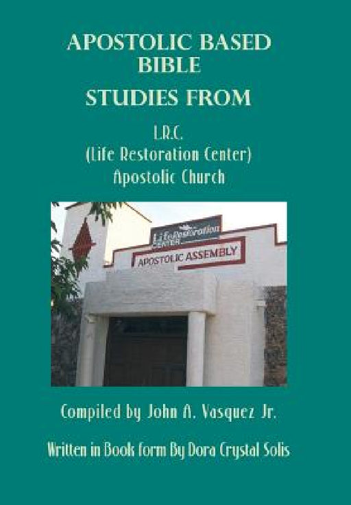 Apostolic Based Bible Studies from L.R.C. (Life Restoration Center) Apostolic Church: Compiled by John A. Vasquez Jr. by Dora Crystal Solis