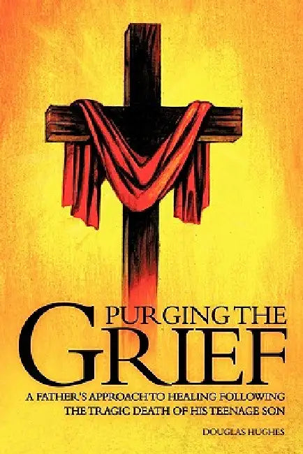 Purging the Grief: A Father's Approach to Healing Following the Tragic Death of His Teenage Son by Douglas Hughes