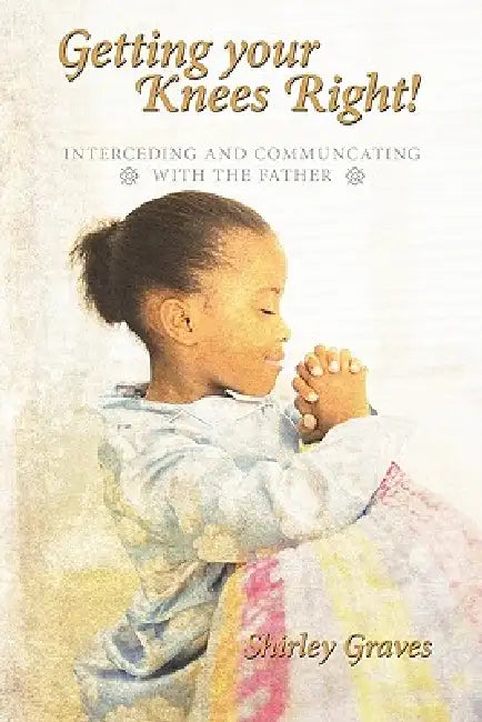 Getting your Knees Right!: Interceding And Communcating with The Father by Shirley Graves