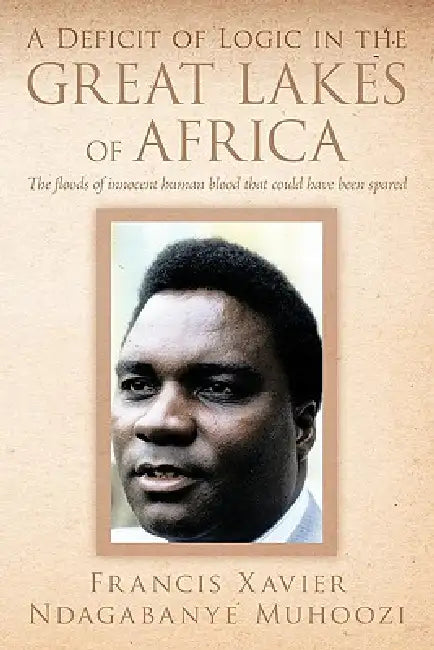 A Deficit of Logic in the Great Lakes of Africa: The Floods of Innocent Human Blood That Could Have Been Spared. by Francis Xavier Ndagabanye Muhoozi