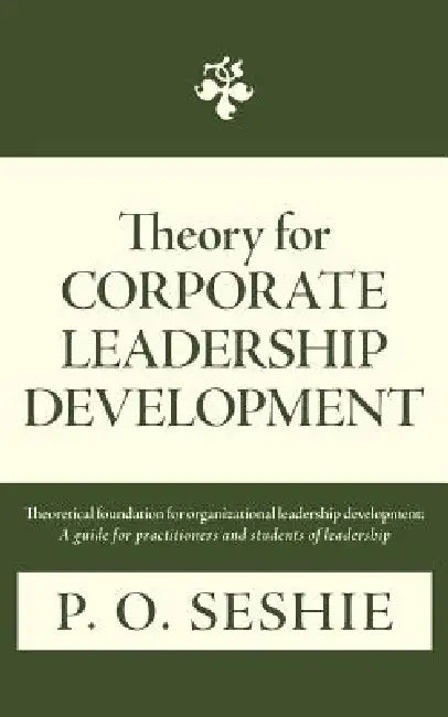 Theory for Corporate Leadership Development: Theoretical Foundation for Organizational Leadership Development: A Guide for Practitioners and Students by P. O. Seshie
