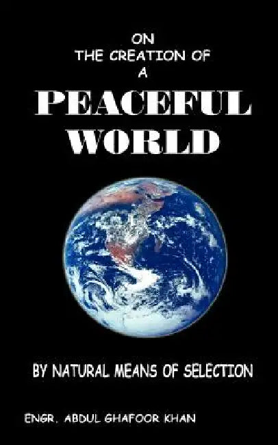 On the Creation of a Peaceful World: By Natural Means of Selection by Engr Abdul Ghafoor Khan, Abdul Ghafoor Khan