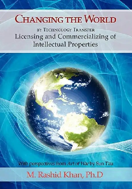 Changing the World By Technology Transfer: Licensing and Commercializing of Intellectual Properties by M. Rashid Khan