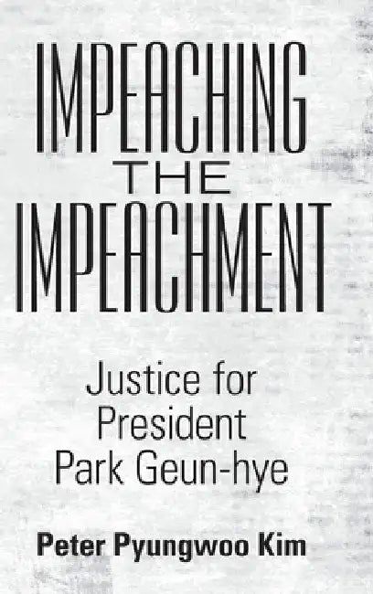 Impeaching the Impeachment: Justice for President Park Geun-Hye by Peter Pyungwoo Kim