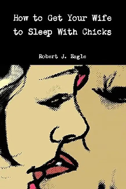 How to Get Your Wife to Sleep With Chicks by Robert J. Eagle