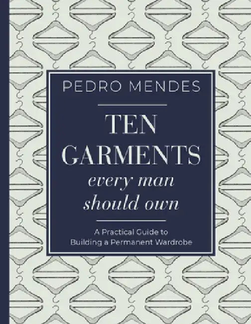 Ten Garments Every Man Should Own: A Practical Guide to Building a Permanent Wardrobe by Pedro Mendes