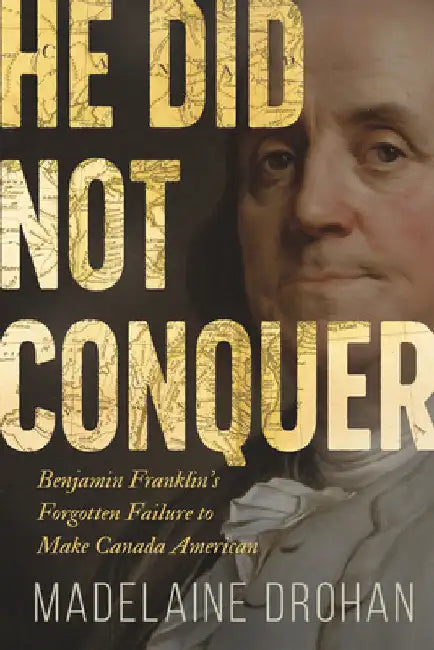 He Did Not Conquer: Benjamin Franklin's Failure to Annex Canada by Drohan, Madelaine