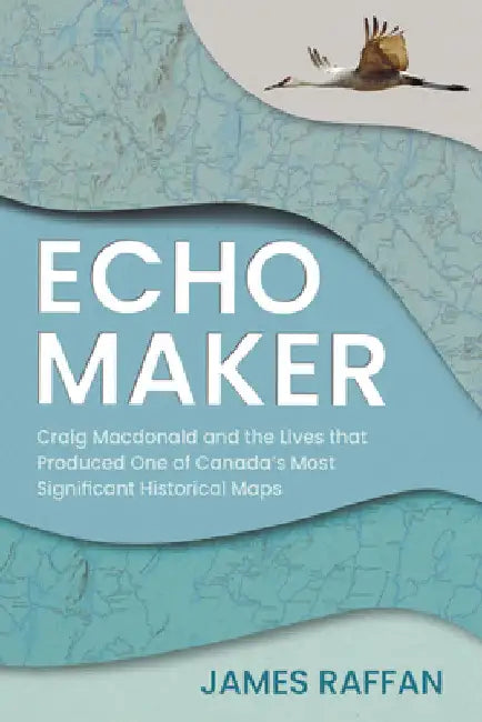 Echo Maker: Craig MacDonald and the Lives That Produced One of Canada's Most Significant Historical Maps by James Raffan