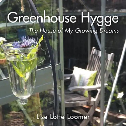 Greenhouse Hygge: The House of My Growing Dreams by Lise-Lotte Loomer