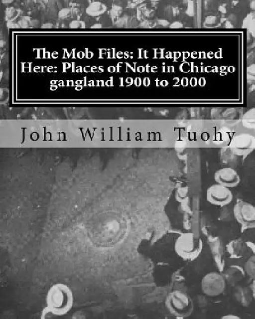 The Mob Files: It Happened Here: Places of Note in Chicago gangland 1900 to 2000 by John William Tuohy