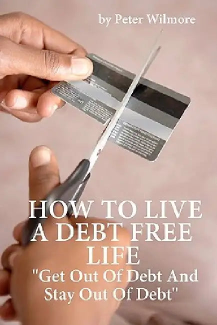 How To Live A Debt Free Life: Get Out Of Debt And Stay Out Of Debt by Peter Wilmore