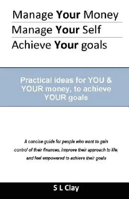 Manage your Money, Manage your Self, Achieve your Goals: Practical ideas for You & Your money to achieve Your goals by S. L. Clay