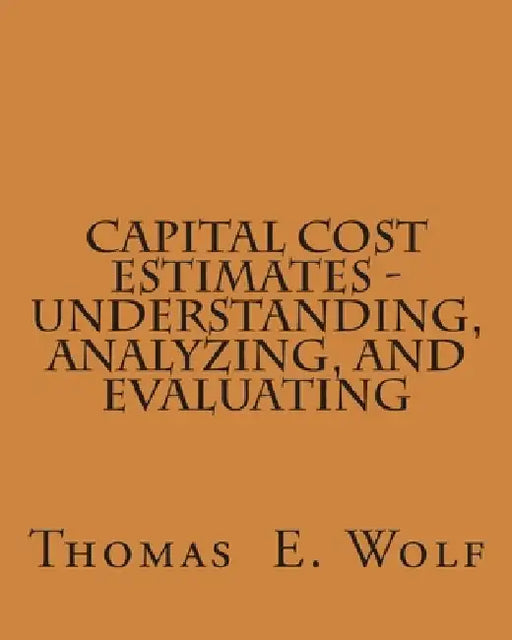 Capital Cost Estimates - Understanding, Analyzing, and Evaluating by Thomas E. Wolf