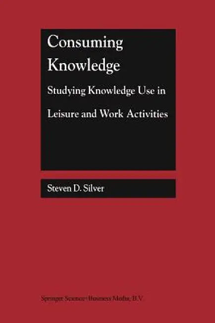 Consuming Knowledge: Studying Knowledge Use in Leisure and Work Activities by Steven D. Silver