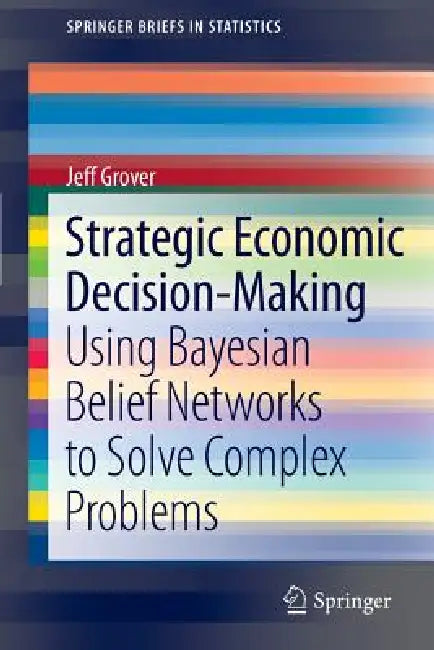 Strategic Economic Decision-Making: Using Bayesian Belief Networks to Solve Complex Problems by Jeff Grover