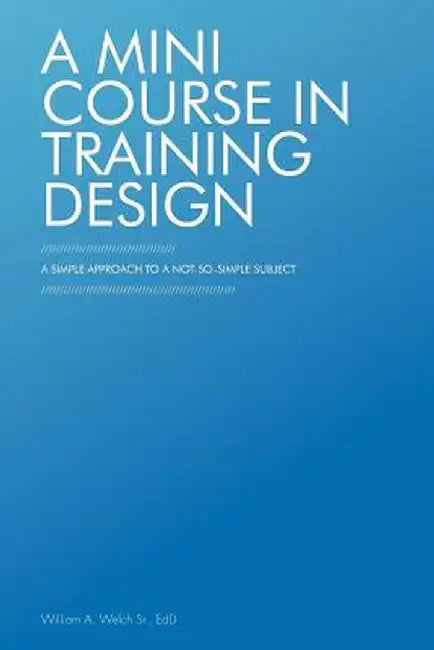 A Mini Course in Training Design: A Simple Approach to a Not-So-Simple Subject by William A. Welch Sr. Edd