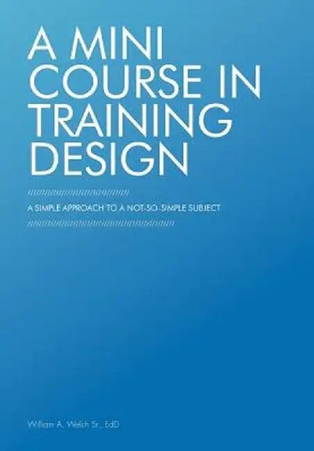 A Mini Course in Training Design: A Simple Approach to a Not-So-Simple Subject by William A. Welch Sr. Edd